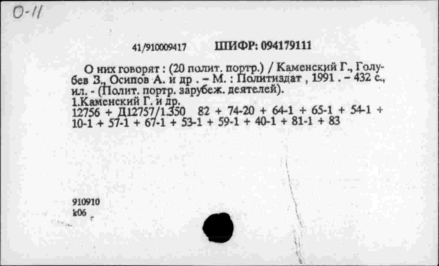 ﻿о-и
41/910009417 ШИФР: 094179111
О них говорят: (20 полит, портр.) / Каменский Г., Голубев 3., Осипов А. и др . - М.: Политиздат , 1991. - 432 с., ил. - (Полит, портр. зарубеж. деятелей).
1.Каменский Г. и др.	,
12756 + Д12757/1350 82 + 74-20 + 64-1 + 65-1 + 54-1 + 10-1 + 57-1 + 67-1 + 53-1 + 59-1 + 40-1 + 81-1 + 83